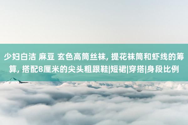 少妇白洁 麻豆 玄色高筒丝袜, 提花袜筒和虾线的筹算, 搭配8厘米的尖头粗跟鞋|短裙|穿搭|身段比例