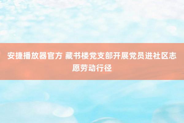 安捷播放器官方 藏书楼党支部开展党员进社区志愿劳动行径