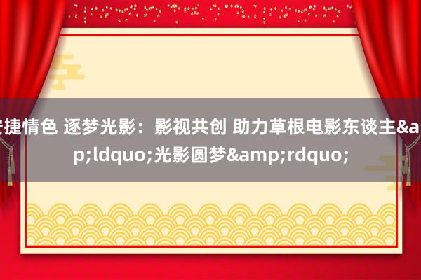 安捷情色 逐梦光影：影视共创 助力草根电影东谈主&ldquo;光影圆梦&rdquo;