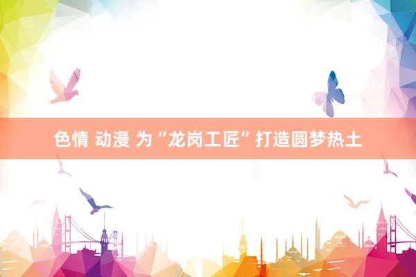 色情 动漫 为“龙岗工匠”打造圆梦热土