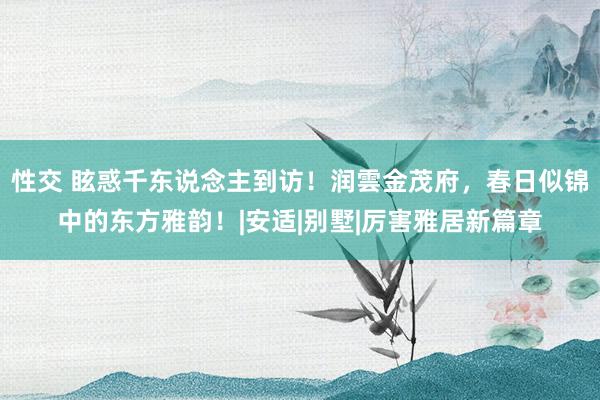 性交 眩惑千东说念主到访！润雲金茂府，春日似锦中的东方雅韵！|安适|别墅|厉害雅居新篇章