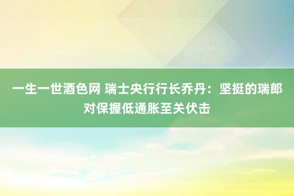 一生一世酒色网 瑞士央行行长乔丹：坚挺的瑞郎对保握低通胀至关伏击