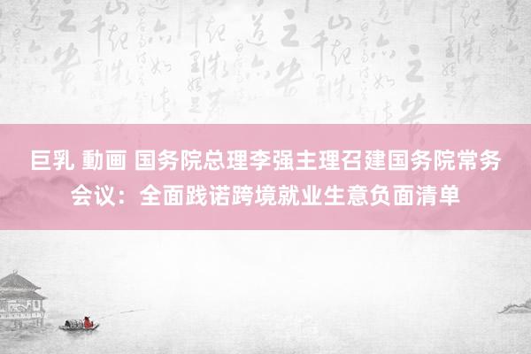 巨乳 動画 国务院总理李强主理召建国务院常务会议：全面践诺跨境就业生意负面清单
