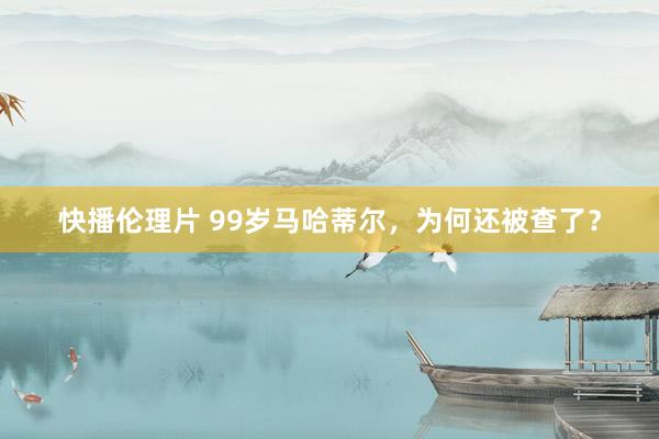 快播伦理片 99岁马哈蒂尔，为何还被查了？