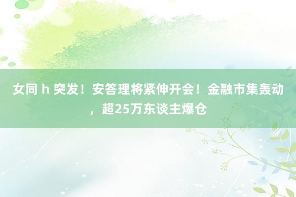 女同 h 突发！安答理将紧伸开会！金融市集轰动，超25万东谈主爆仓