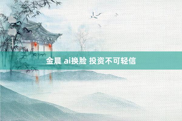金晨 ai换脸 投资不可轻信