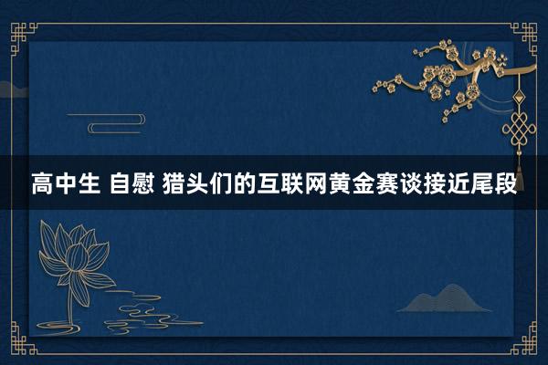 高中生 自慰 猎头们的互联网黄金赛谈接近尾段