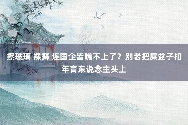 擦玻璃 裸舞 连国企皆瞧不上了？别老把屎盆子扣年青东说念主头上