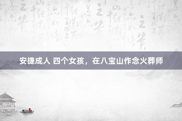 安捷成人 四个女孩，在八宝山作念火葬师