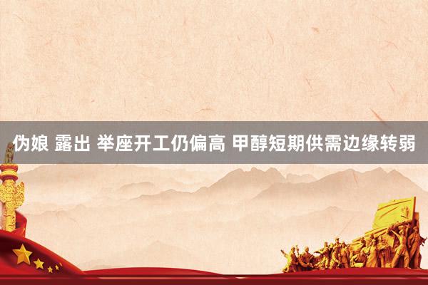 伪娘 露出 举座开工仍偏高 甲醇短期供需边缘转弱