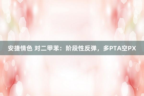 安捷情色 对二甲苯：阶段性反弹，多PTA空PX