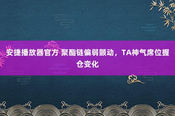 安捷播放器官方 聚酯链偏弱颤动，TA神气席位握仓变化