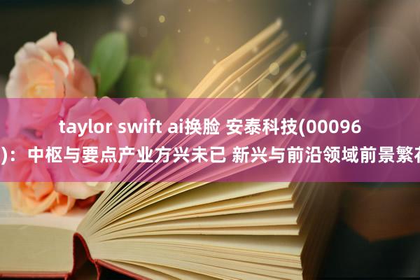 taylor swift ai换脸 安泰科技(000969)：中枢与要点产业方兴未已 新兴与前沿领域前景繁花