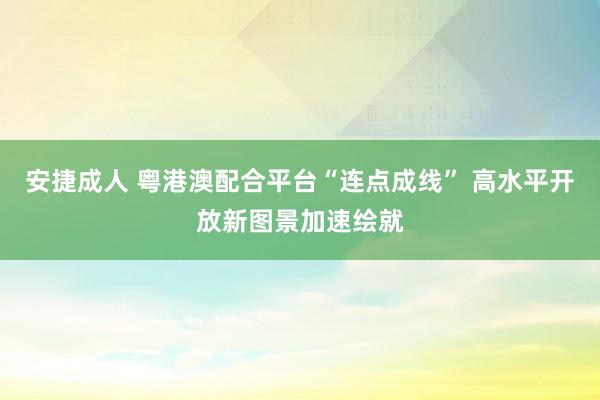 安捷成人 粤港澳配合平台“连点成线” 高水平开放新图景加速绘就