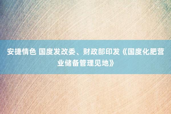 安捷情色 国度发改委、财政部印发《国度化肥营业储备管理见地》
