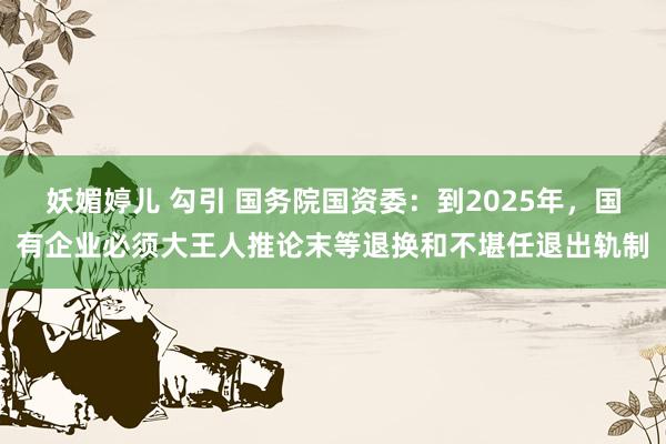 妖媚婷儿 勾引 国务院国资委：到2025年，国有企业必须大王人推论末等退换和不堪任退出轨制
