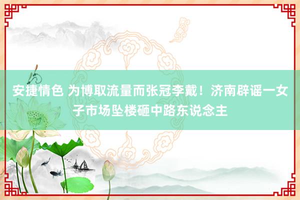安捷情色 为博取流量而张冠李戴！济南辟谣一女子市场坠楼砸中路东说念主