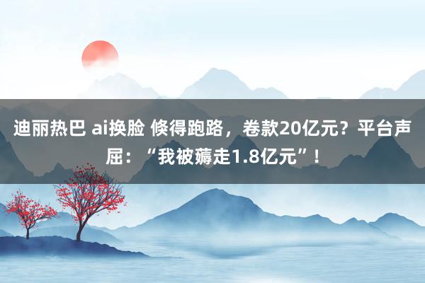 迪丽热巴 ai换脸 倏得跑路，卷款20亿元？平台声屈：“我被薅走1.8亿元”！