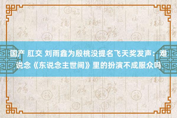 国产 肛交 刘雨鑫为殷桃没提名飞天奖发声：难说念《东说念主世间》里的扮演不成服众吗