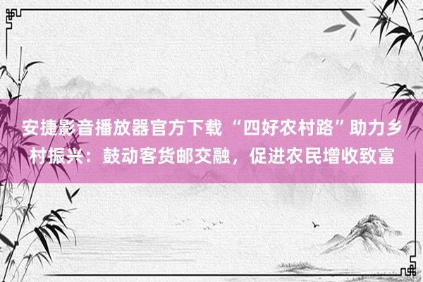 安捷影音播放器官方下载 “四好农村路”助力乡村振兴：鼓动客货邮交融，促进农民增收致富