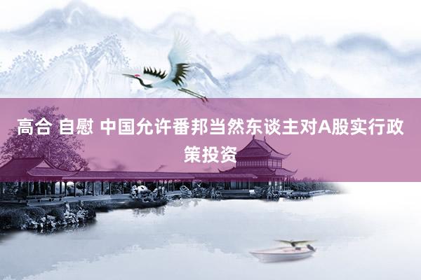 高合 自慰 中国允许番邦当然东谈主对A股实行政策投资
