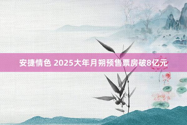 安捷情色 2025大年月朔预售票房破8亿元