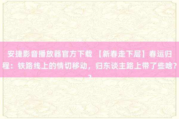 安捷影音播放器官方下载 【新春走下层】春运归程：铁路线上的情切移动，归东谈主路上带了些啥？