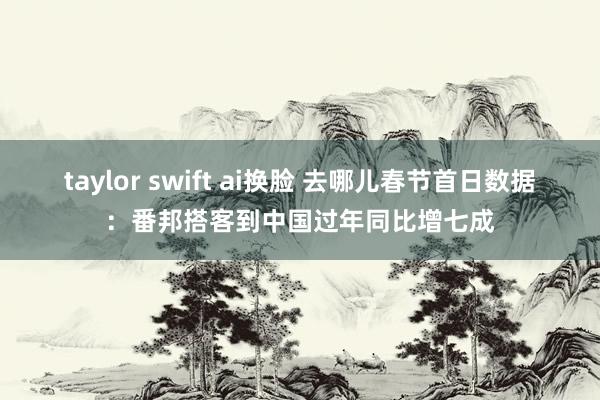 taylor swift ai换脸 去哪儿春节首日数据：番邦搭客到中国过年同比增七成