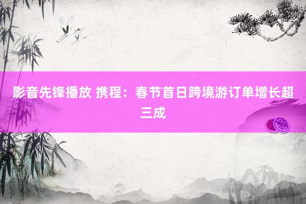 影音先锋播放 携程：春节首日跨境游订单增长超三成
