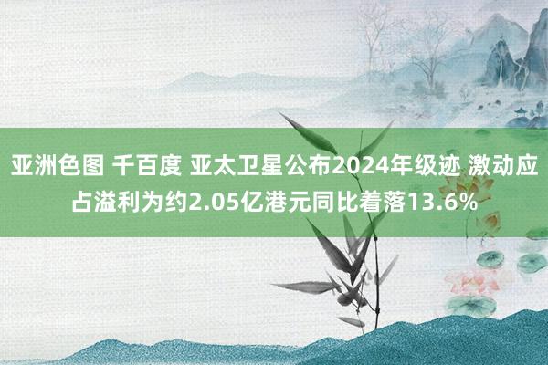亚洲色图 千百度 亚太卫星公布2024年级迹 激动应占溢利为约2.05亿港元同比着落13.6%