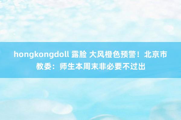hongkongdoll 露脸 大风橙色预警！北京市教委：师生本周末非必要不过出